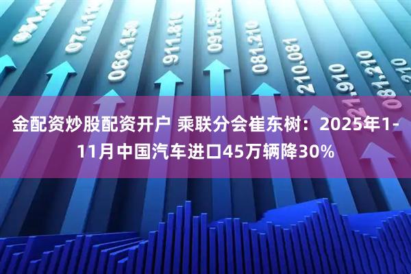 金配资炒股配资开户 乘联分会崔东树：2025年1-11月中国汽车进口45万辆降30%