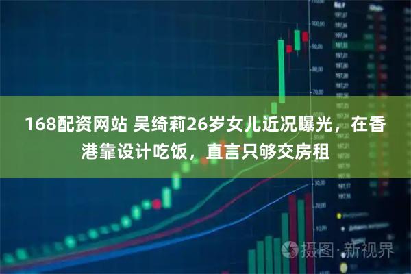 168配资网站 吴绮莉26岁女儿近况曝光，在香港靠设计吃饭，直言只够交房租