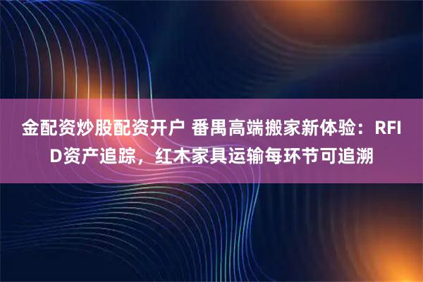 金配资炒股配资开户 番禺高端搬家新体验：RFID资产追踪，红木家具运输每环节可追溯