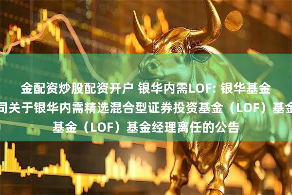 金配资炒股配资开户 银华内需LOF: 银华基金管理股份有限公司关于银华内需精选混合型证券投资基金（LOF）基金经理离任的公告