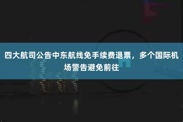四大航司公告中东航线免手续费退票，多个国际机场警告避免前往