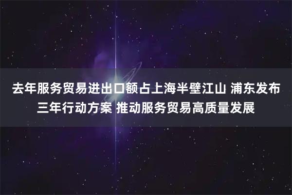 去年服务贸易进出口额占上海半壁江山 浦东发布三年行动方案 推动服务贸易高质量发展